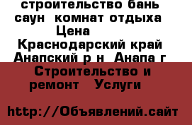 строительство бань, саун, комнат отдыха › Цена ­ 100 - Краснодарский край, Анапский р-н, Анапа г. Строительство и ремонт » Услуги   